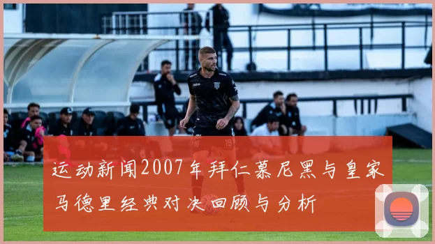 运动新闻2007年拜仁慕尼黑与皇家马德里经典对决回顾与分析