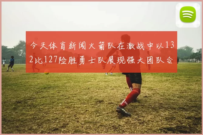 今天体育新闻火箭队在激战中以132比127险胜勇士队展现强大团队合作与进攻火力