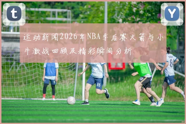 运动新闻2026年NBA季后赛火箭与小牛激战回顾及精彩瞬间分析
