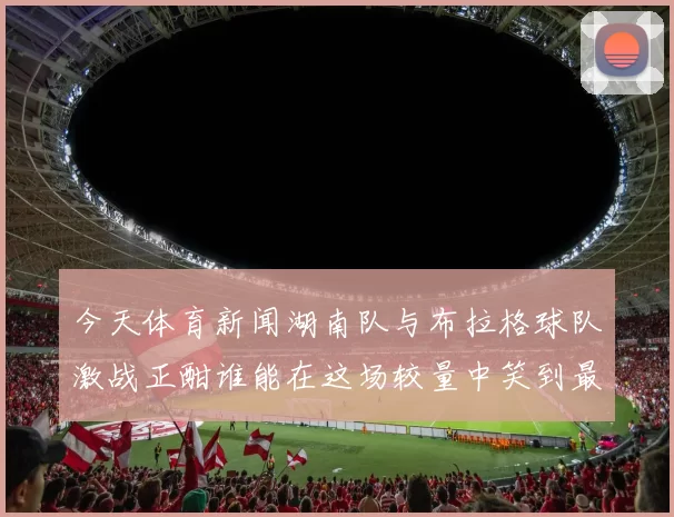 今天体育新闻湖南队与布拉格球队激战正酣谁能在这场较量中笑到最后