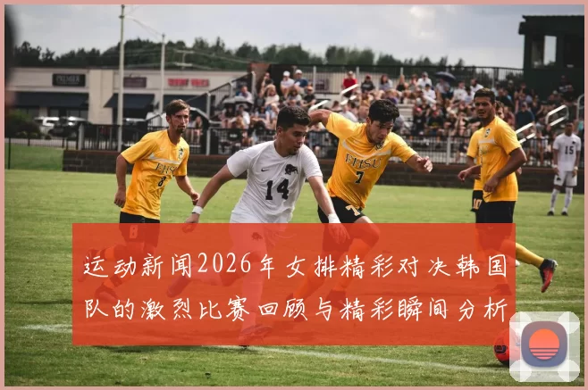 运动新闻2026年女排精彩对决韩国队的激烈比赛回顾与精彩瞬间分析