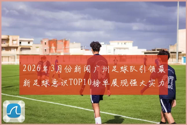 2026年3月份新闻广州足球队引领最新足球意识TOP10榜单展现强大实力与潜力