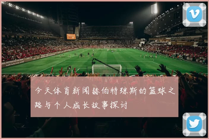 今天体育新闻赫伯特琼斯的篮球之路与个人成长故事探讨