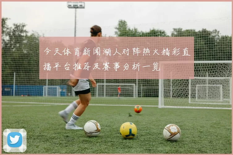 今天体育新闻湖人对阵热火精彩直播平台推荐及赛事分析一览